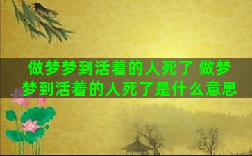 做梦梦到活着的人死了 做梦梦到活着的人死了是什么意思